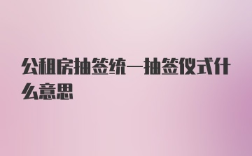 公租房抽签统一抽签仪式什么意思