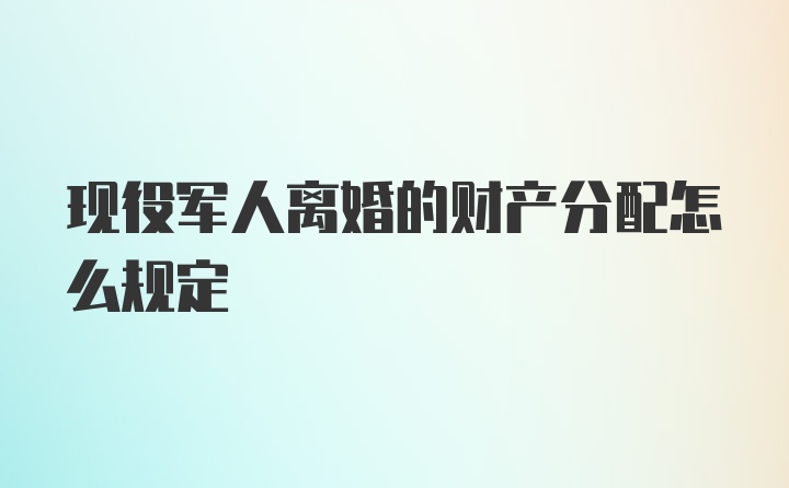 现役军人离婚的财产分配怎么规定