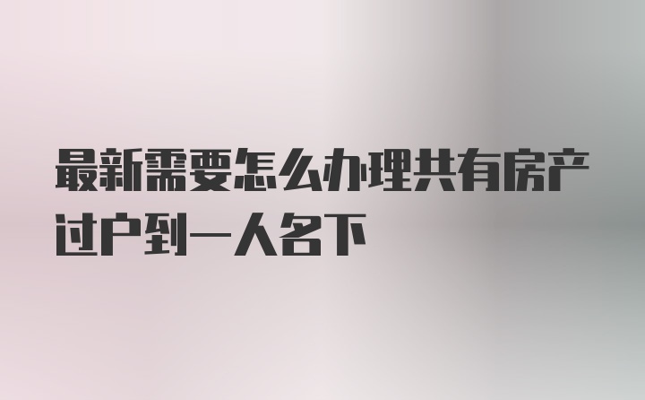 最新需要怎么办理共有房产过户到一人名下