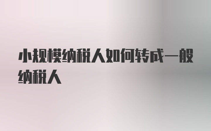 小规模纳税人如何转成一般纳税人