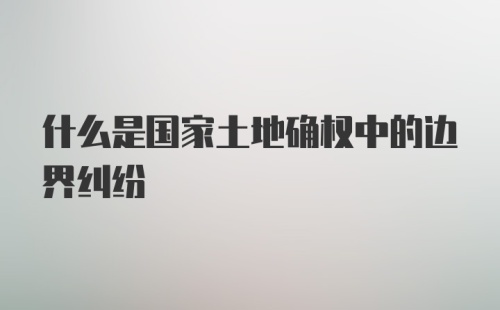 什么是国家土地确权中的边界纠纷