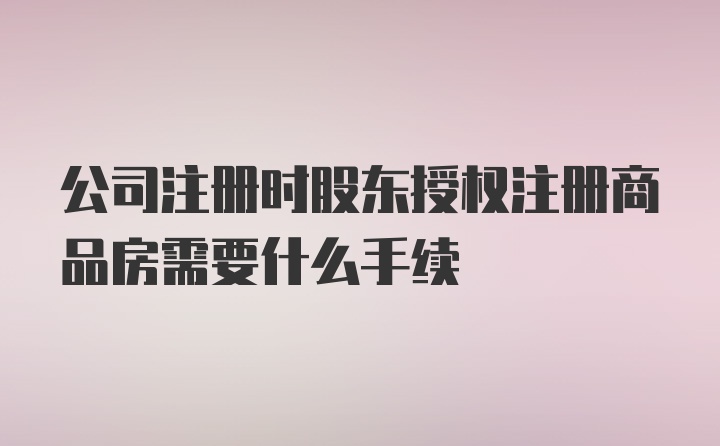 公司注册时股东授权注册商品房需要什么手续