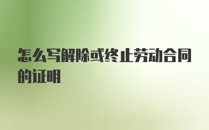 怎么写解除或终止劳动合同的证明