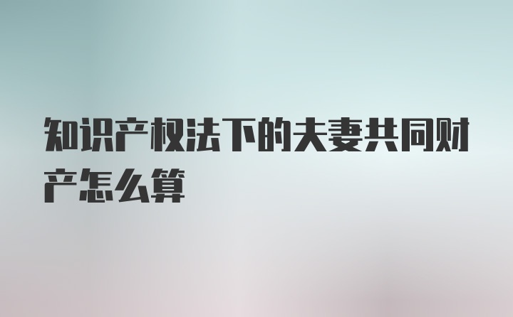 知识产权法下的夫妻共同财产怎么算