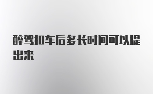 醉驾扣车后多长时间可以提出来