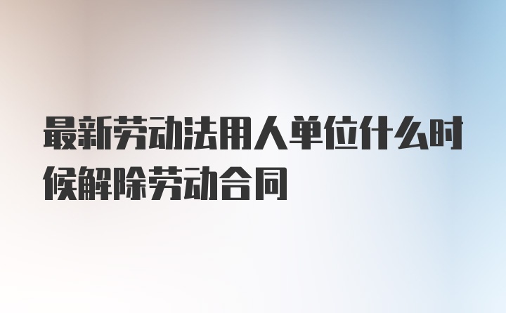 最新劳动法用人单位什么时候解除劳动合同