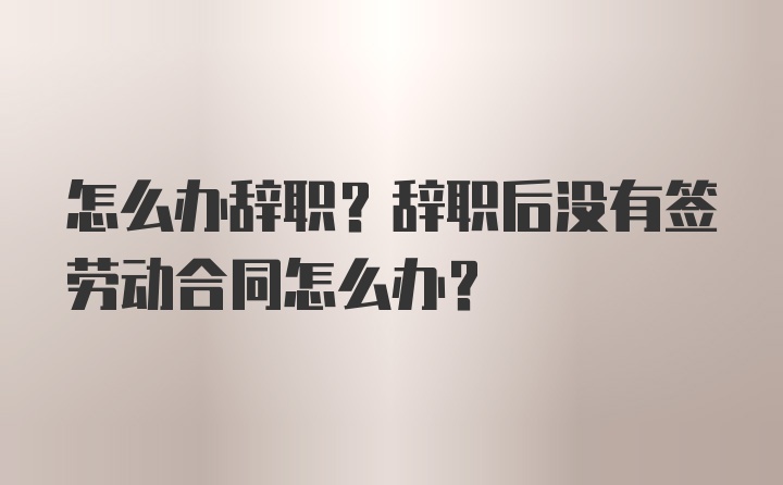 怎么办辞职？辞职后没有签劳动合同怎么办？