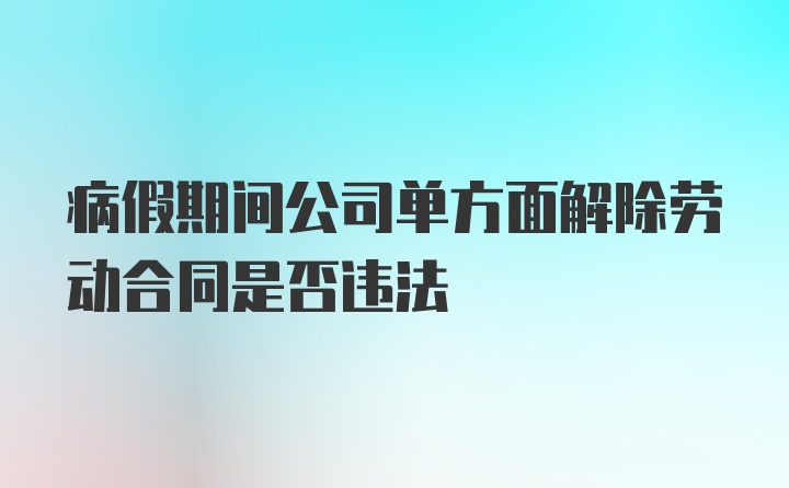 病假期间公司单方面解除劳动合同是否违法