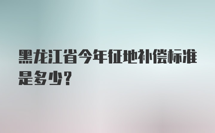 黑龙江省今年征地补偿标准是多少？