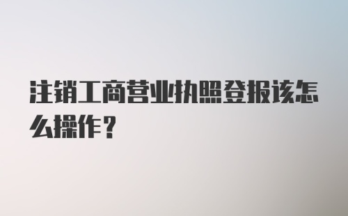 注销工商营业执照登报该怎么操作?