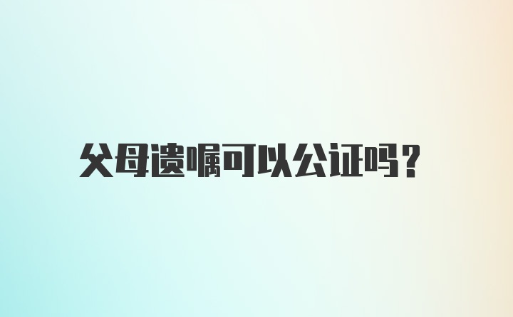 父母遗嘱可以公证吗？