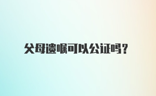 父母遗嘱可以公证吗？