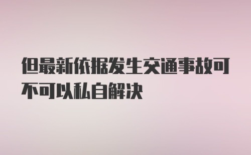 但最新依据发生交通事故可不可以私自解决