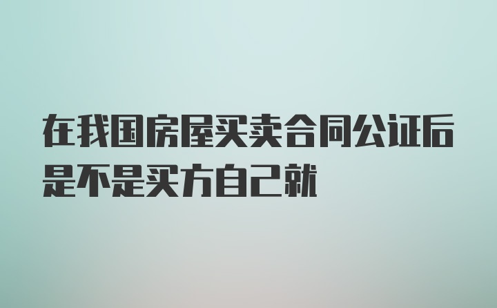 在我国房屋买卖合同公证后是不是买方自己就