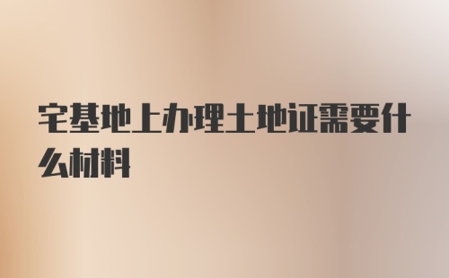 宅基地上办理土地证需要什么材料