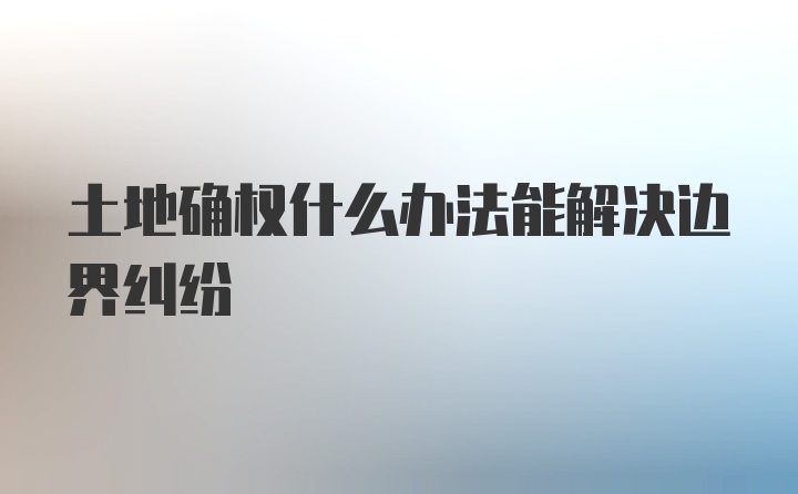 土地确权什么办法能解决边界纠纷