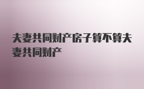 夫妻共同财产房子算不算夫妻共同财产