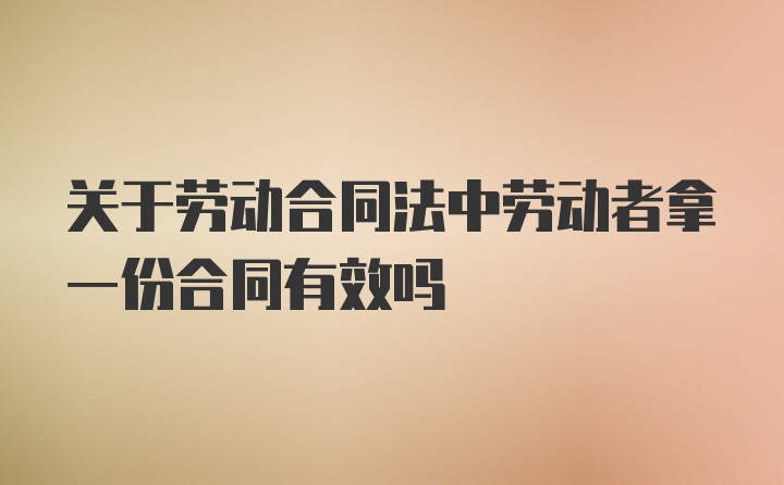 关于劳动合同法中劳动者拿一份合同有效吗