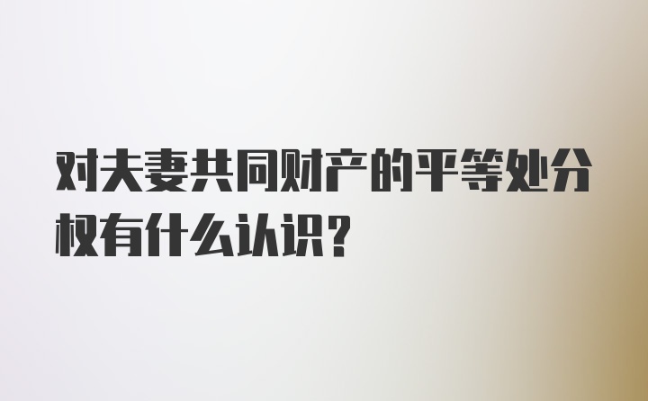 对夫妻共同财产的平等处分权有什么认识?