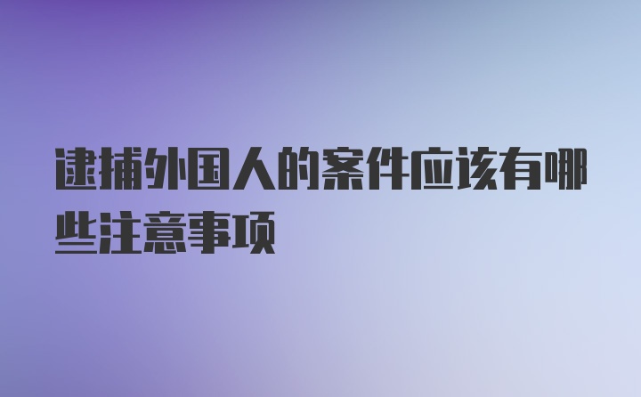 逮捕外国人的案件应该有哪些注意事项