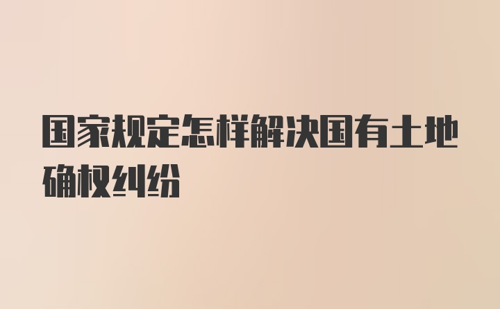 国家规定怎样解决国有土地确权纠纷