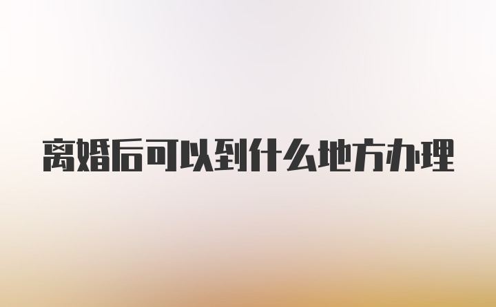 离婚后可以到什么地方办理