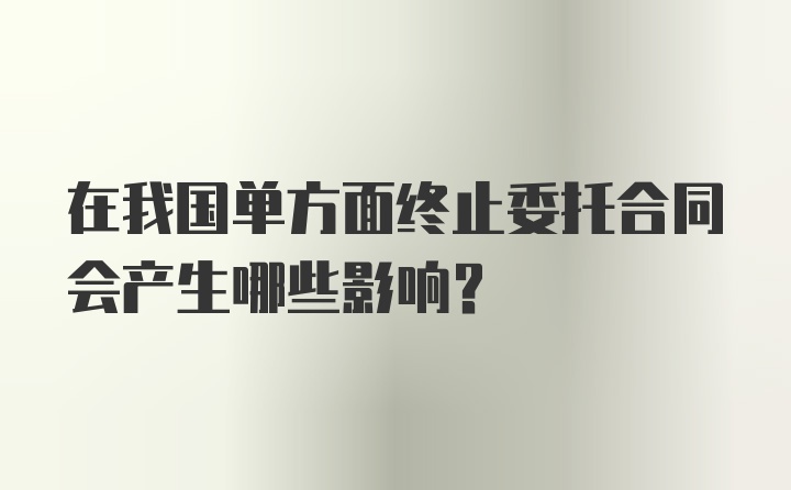 在我国单方面终止委托合同会产生哪些影响?