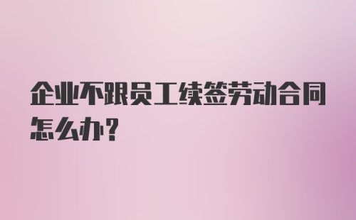 企业不跟员工续签劳动合同怎么办？