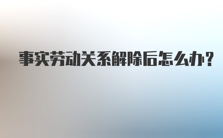 事实劳动关系解除后怎么办?