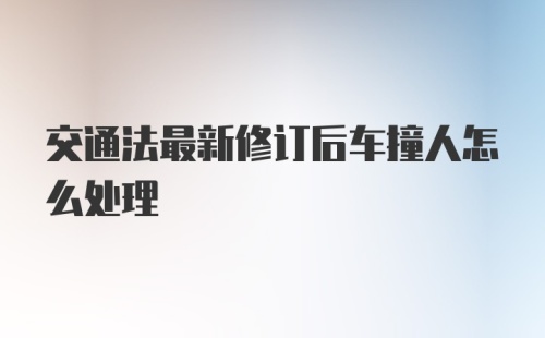 交通法最新修订后车撞人怎么处理