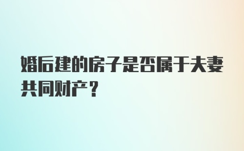 婚后建的房子是否属于夫妻共同财产？