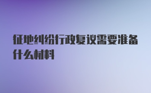 征地纠纷行政复议需要准备什么材料