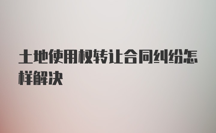 土地使用权转让合同纠纷怎样解决