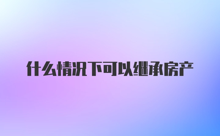 什么情况下可以继承房产