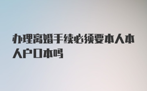 办理离婚手续必须要本人本人户口本吗