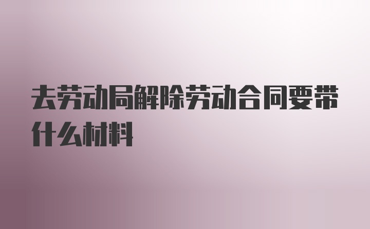 去劳动局解除劳动合同要带什么材料