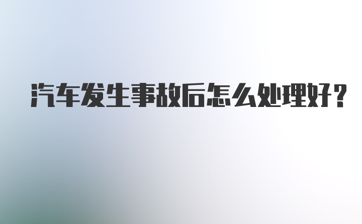 汽车发生事故后怎么处理好?