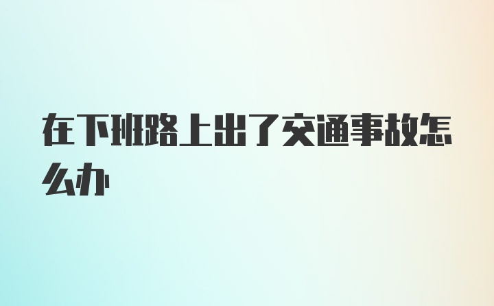 在下班路上出了交通事故怎么办