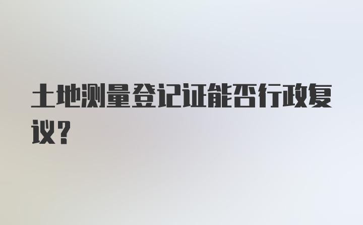 土地测量登记证能否行政复议?