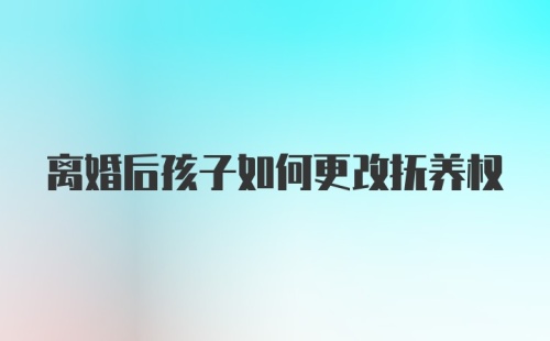 离婚后孩子如何更改抚养权