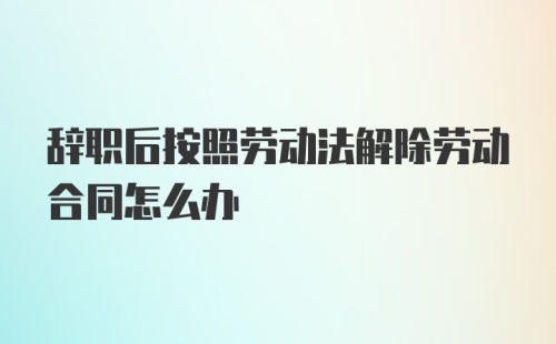 辞职后按照劳动法解除劳动合同怎么办