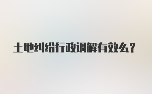 土地纠纷行政调解有效么？