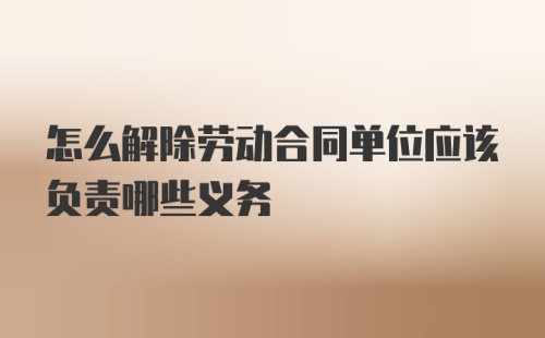 怎么解除劳动合同单位应该负责哪些义务