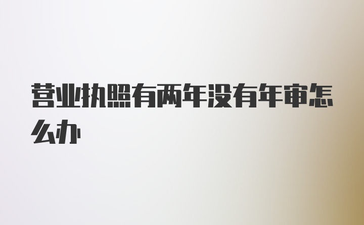 营业执照有两年没有年审怎么办