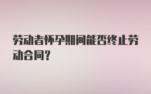 劳动者怀孕期间能否终止劳动合同？