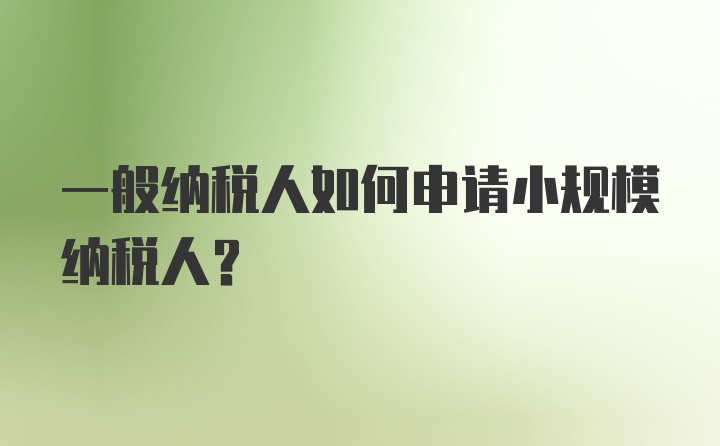 一般纳税人如何申请小规模纳税人？