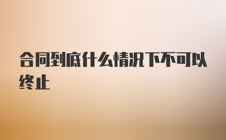 合同到底什么情况下不可以终止