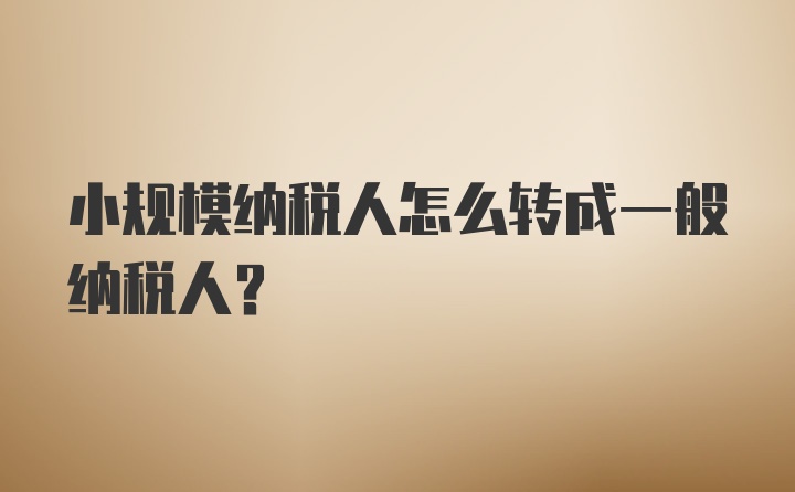 小规模纳税人怎么转成一般纳税人？