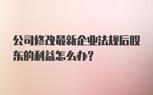 公司修改最新企业法规后股东的利益怎么办？