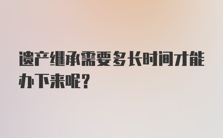 遗产继承需要多长时间才能办下来呢？